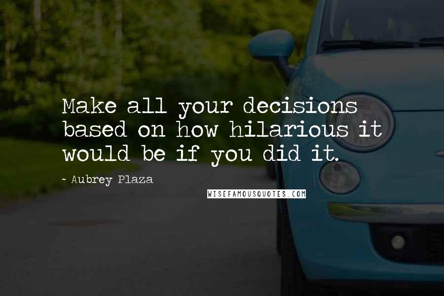 Aubrey Plaza Quotes: Make all your decisions based on how hilarious it would be if you did it.