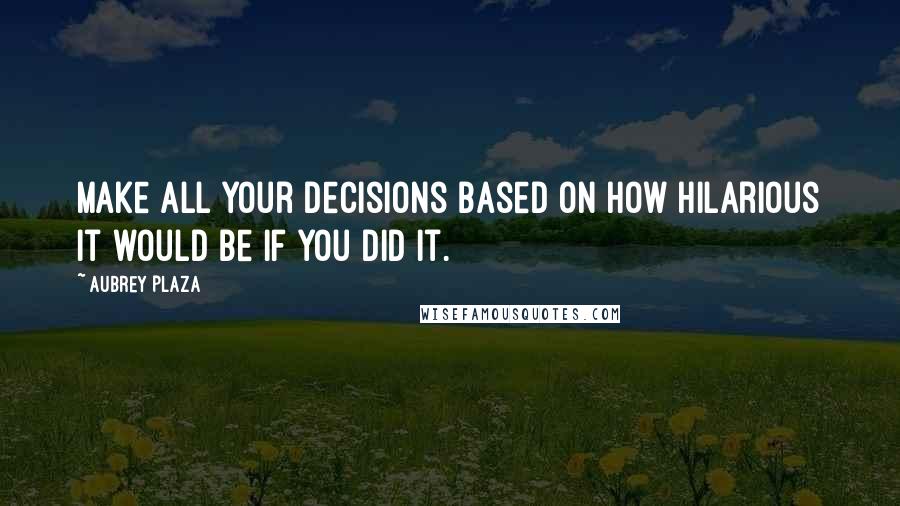 Aubrey Plaza Quotes: Make all your decisions based on how hilarious it would be if you did it.