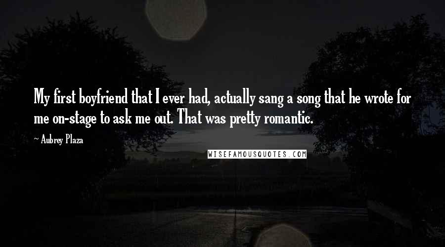 Aubrey Plaza Quotes: My first boyfriend that I ever had, actually sang a song that he wrote for me on-stage to ask me out. That was pretty romantic.