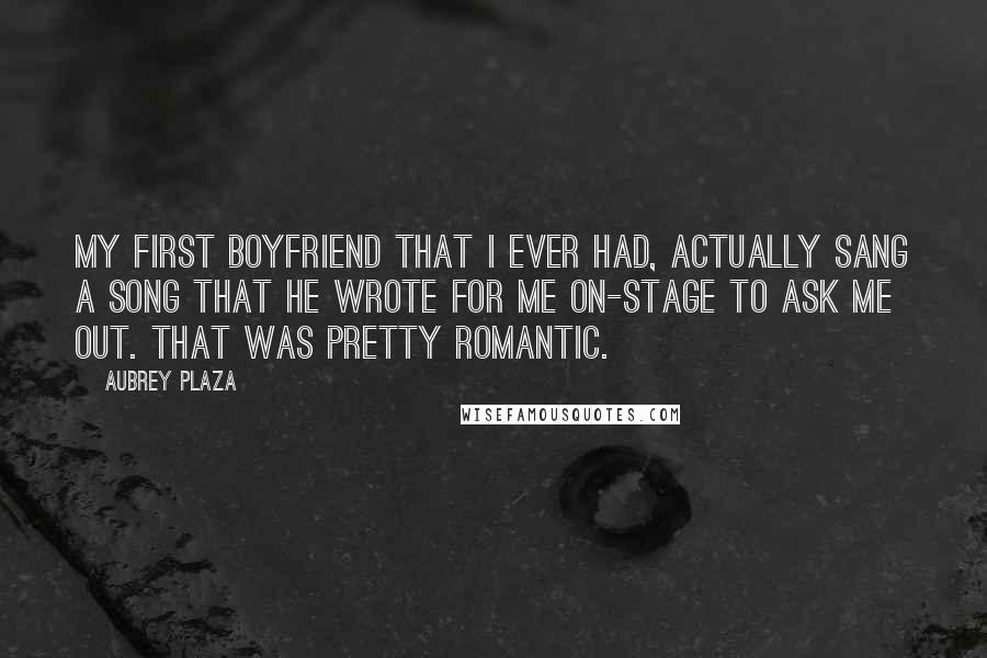 Aubrey Plaza Quotes: My first boyfriend that I ever had, actually sang a song that he wrote for me on-stage to ask me out. That was pretty romantic.