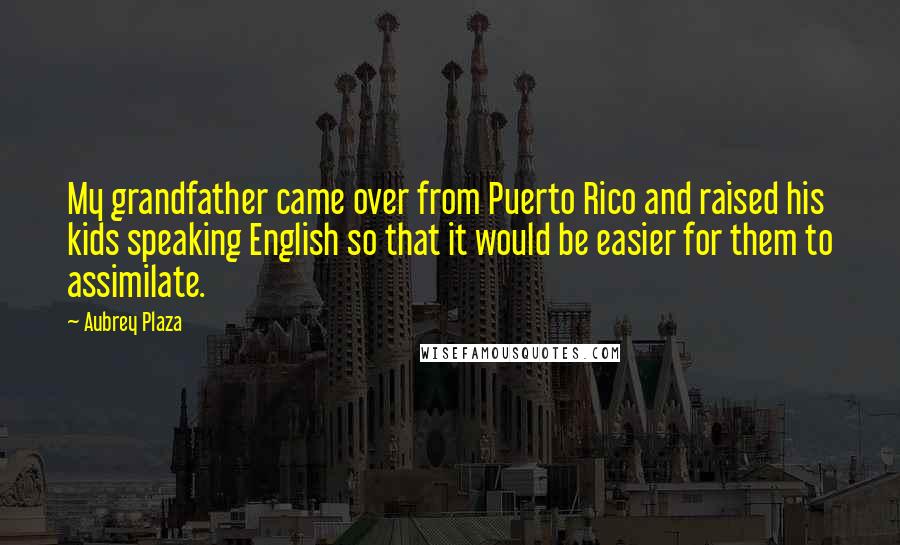 Aubrey Plaza Quotes: My grandfather came over from Puerto Rico and raised his kids speaking English so that it would be easier for them to assimilate.