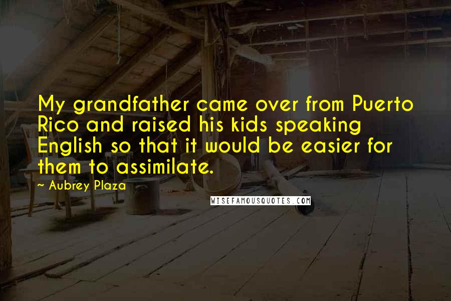 Aubrey Plaza Quotes: My grandfather came over from Puerto Rico and raised his kids speaking English so that it would be easier for them to assimilate.
