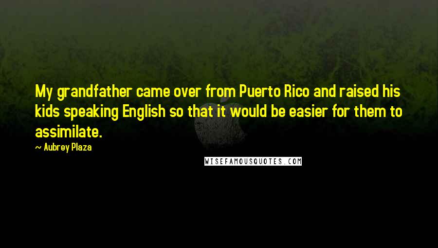 Aubrey Plaza Quotes: My grandfather came over from Puerto Rico and raised his kids speaking English so that it would be easier for them to assimilate.