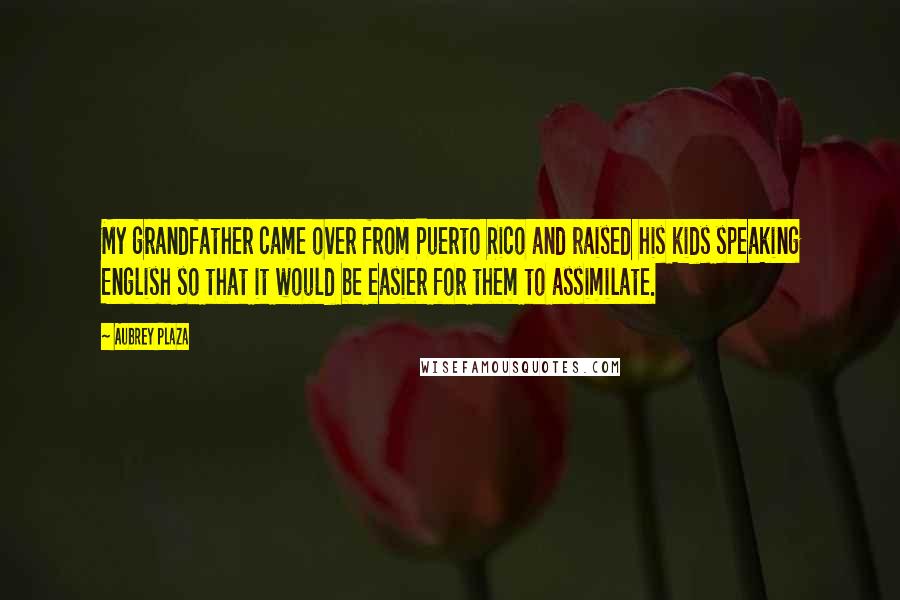 Aubrey Plaza Quotes: My grandfather came over from Puerto Rico and raised his kids speaking English so that it would be easier for them to assimilate.