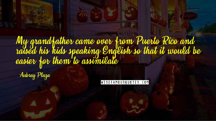 Aubrey Plaza Quotes: My grandfather came over from Puerto Rico and raised his kids speaking English so that it would be easier for them to assimilate.