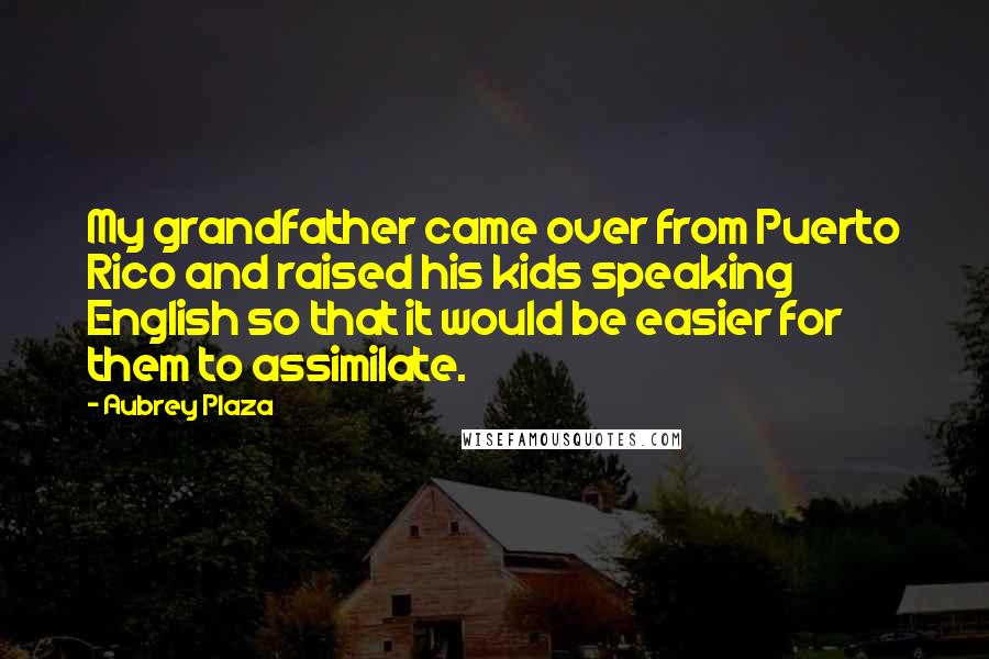 Aubrey Plaza Quotes: My grandfather came over from Puerto Rico and raised his kids speaking English so that it would be easier for them to assimilate.