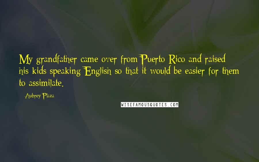 Aubrey Plaza Quotes: My grandfather came over from Puerto Rico and raised his kids speaking English so that it would be easier for them to assimilate.