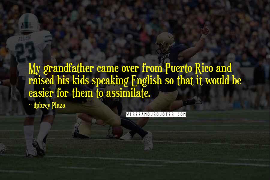 Aubrey Plaza Quotes: My grandfather came over from Puerto Rico and raised his kids speaking English so that it would be easier for them to assimilate.