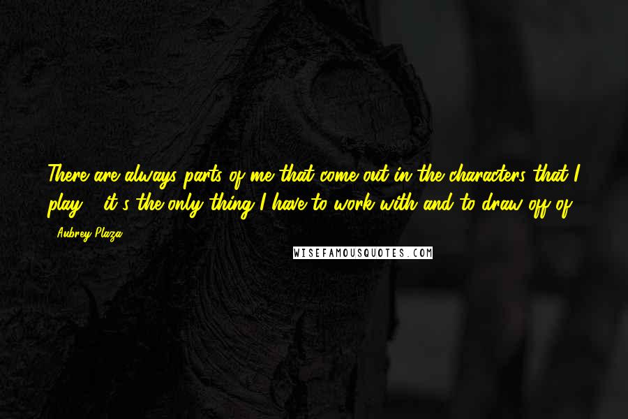 Aubrey Plaza Quotes: There are always parts of me that come out in the characters that I play - it's the only thing I have to work with and to draw off of.
