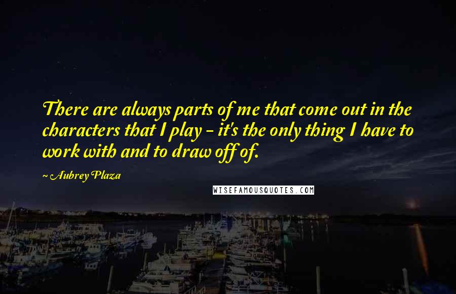 Aubrey Plaza Quotes: There are always parts of me that come out in the characters that I play - it's the only thing I have to work with and to draw off of.