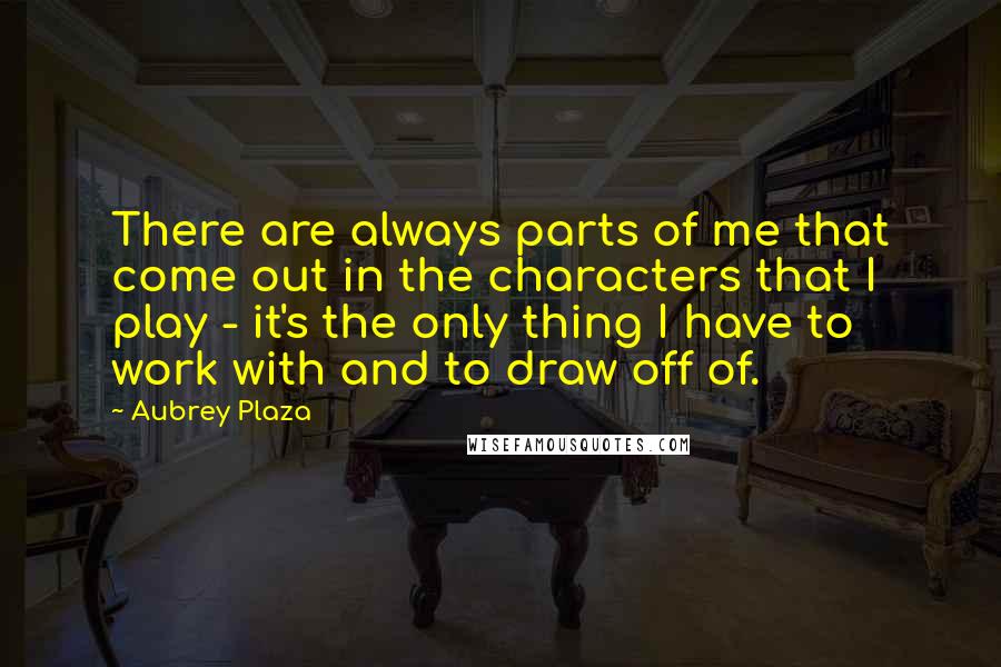 Aubrey Plaza Quotes: There are always parts of me that come out in the characters that I play - it's the only thing I have to work with and to draw off of.