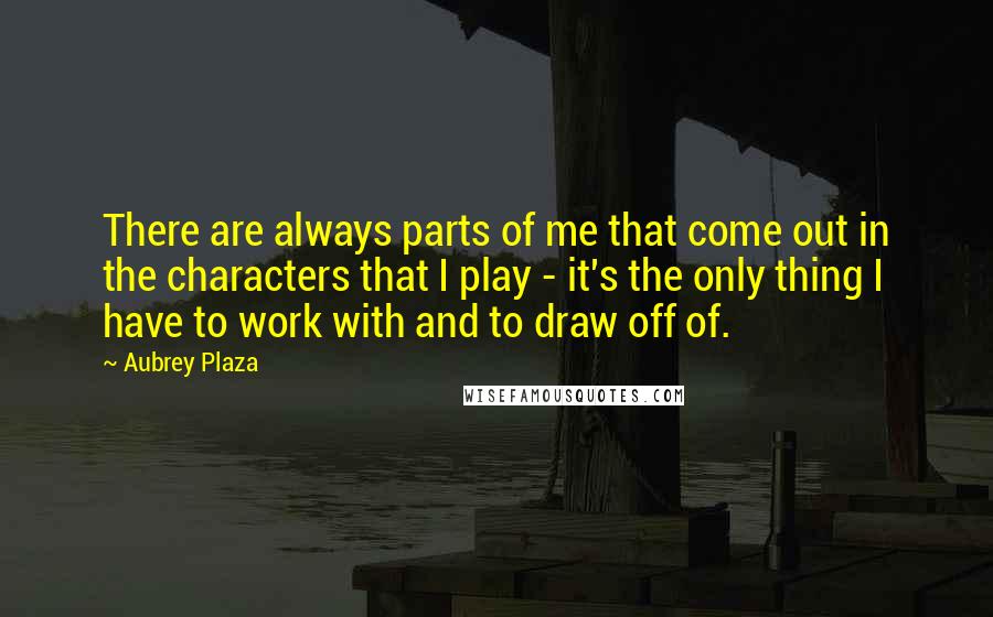 Aubrey Plaza Quotes: There are always parts of me that come out in the characters that I play - it's the only thing I have to work with and to draw off of.