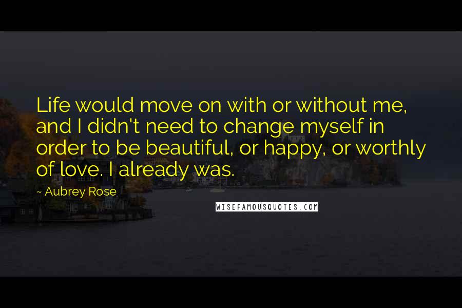 Aubrey Rose Quotes: Life would move on with or without me, and I didn't need to change myself in order to be beautiful, or happy, or worthly of love. I already was.