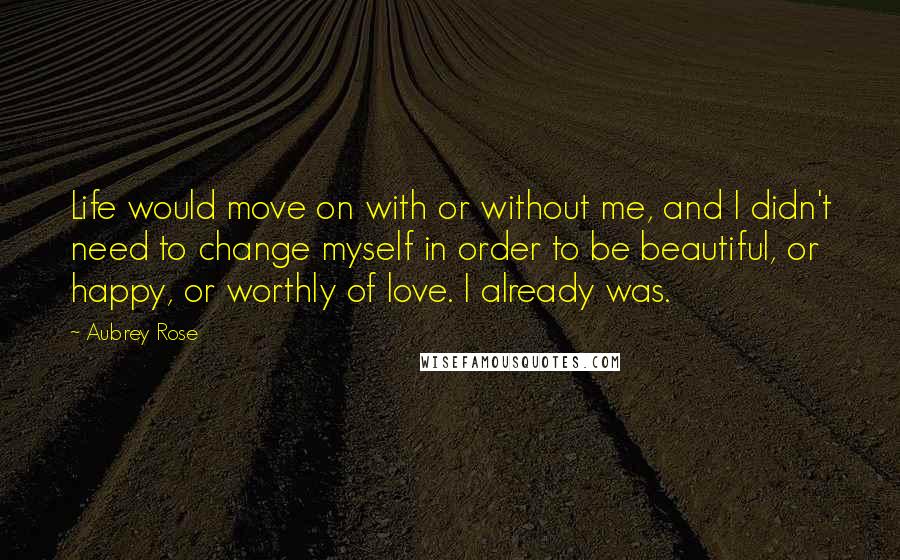 Aubrey Rose Quotes: Life would move on with or without me, and I didn't need to change myself in order to be beautiful, or happy, or worthly of love. I already was.