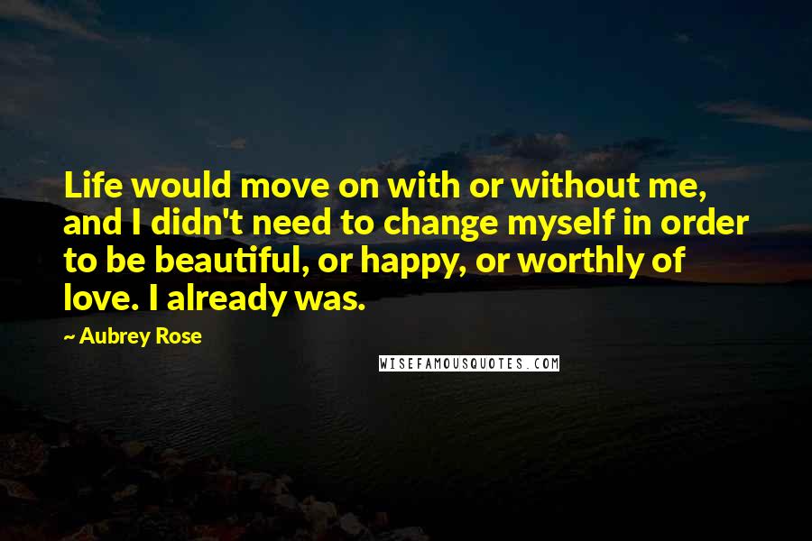 Aubrey Rose Quotes: Life would move on with or without me, and I didn't need to change myself in order to be beautiful, or happy, or worthly of love. I already was.