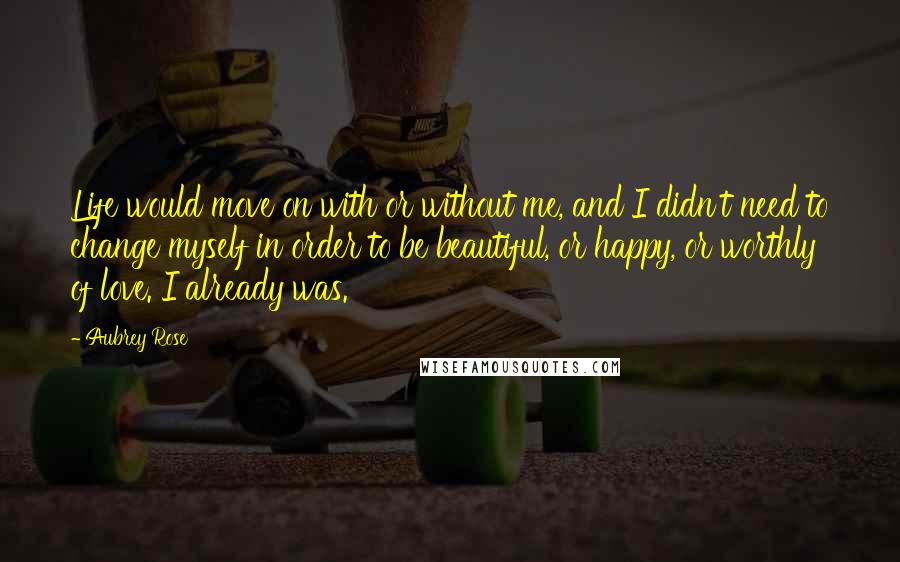 Aubrey Rose Quotes: Life would move on with or without me, and I didn't need to change myself in order to be beautiful, or happy, or worthly of love. I already was.