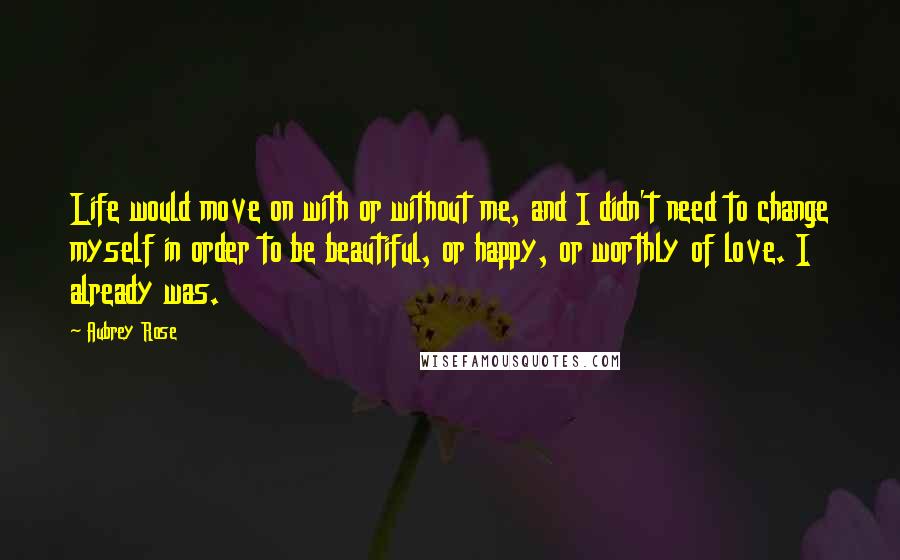 Aubrey Rose Quotes: Life would move on with or without me, and I didn't need to change myself in order to be beautiful, or happy, or worthly of love. I already was.