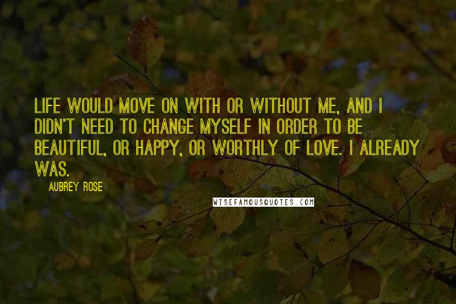 Aubrey Rose Quotes: Life would move on with or without me, and I didn't need to change myself in order to be beautiful, or happy, or worthly of love. I already was.
