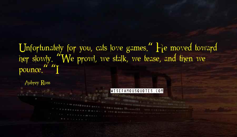 Aubrey Ross Quotes: Unfortunately for you, cats love games." He moved toward her slowly. "We prowl, we stalk, we tease, and then we pounce." "I