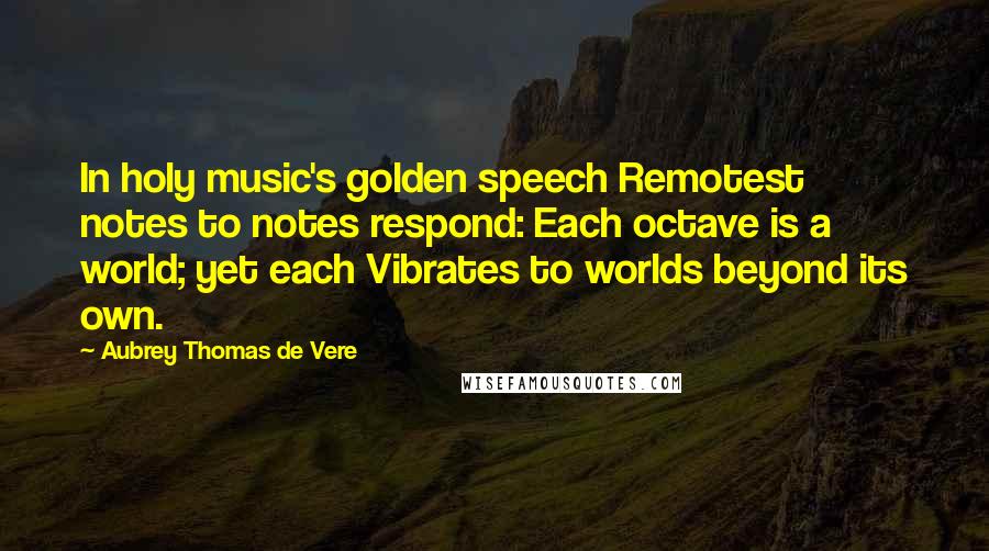 Aubrey Thomas De Vere Quotes: In holy music's golden speech Remotest notes to notes respond: Each octave is a world; yet each Vibrates to worlds beyond its own.