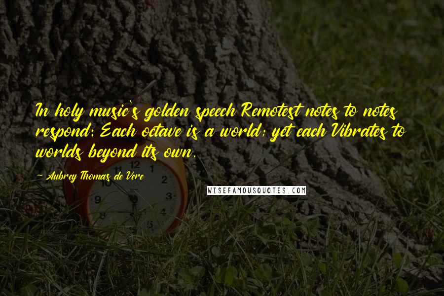 Aubrey Thomas De Vere Quotes: In holy music's golden speech Remotest notes to notes respond: Each octave is a world; yet each Vibrates to worlds beyond its own.