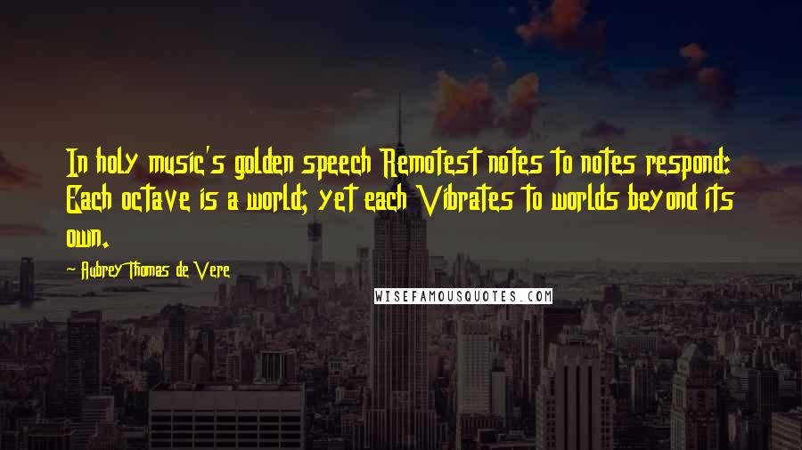 Aubrey Thomas De Vere Quotes: In holy music's golden speech Remotest notes to notes respond: Each octave is a world; yet each Vibrates to worlds beyond its own.