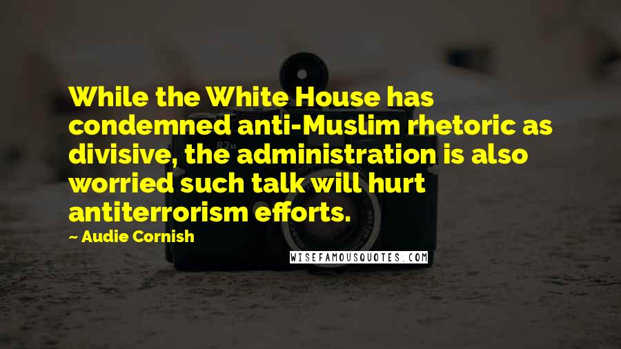 Audie Cornish Quotes: While the White House has condemned anti-Muslim rhetoric as divisive, the administration is also worried such talk will hurt antiterrorism efforts.