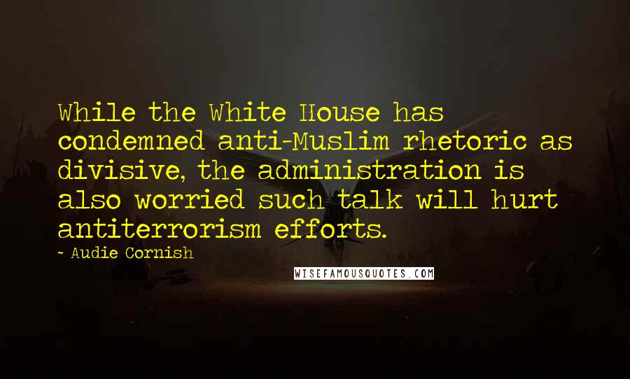 Audie Cornish Quotes: While the White House has condemned anti-Muslim rhetoric as divisive, the administration is also worried such talk will hurt antiterrorism efforts.