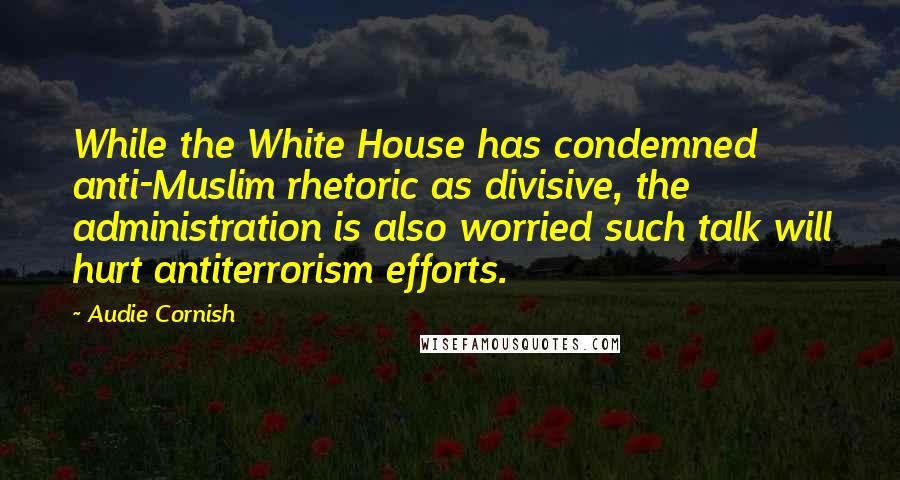 Audie Cornish Quotes: While the White House has condemned anti-Muslim rhetoric as divisive, the administration is also worried such talk will hurt antiterrorism efforts.