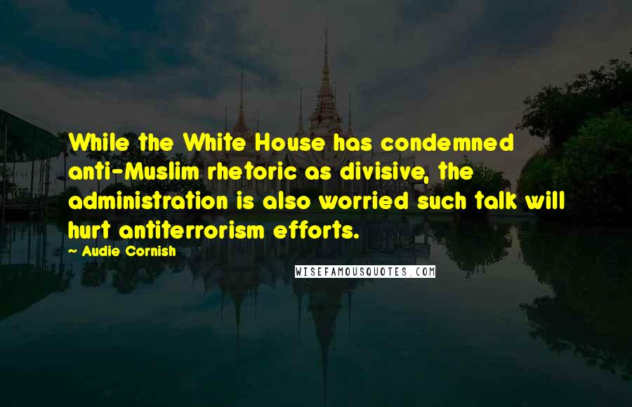 Audie Cornish Quotes: While the White House has condemned anti-Muslim rhetoric as divisive, the administration is also worried such talk will hurt antiterrorism efforts.