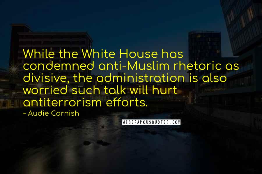 Audie Cornish Quotes: While the White House has condemned anti-Muslim rhetoric as divisive, the administration is also worried such talk will hurt antiterrorism efforts.