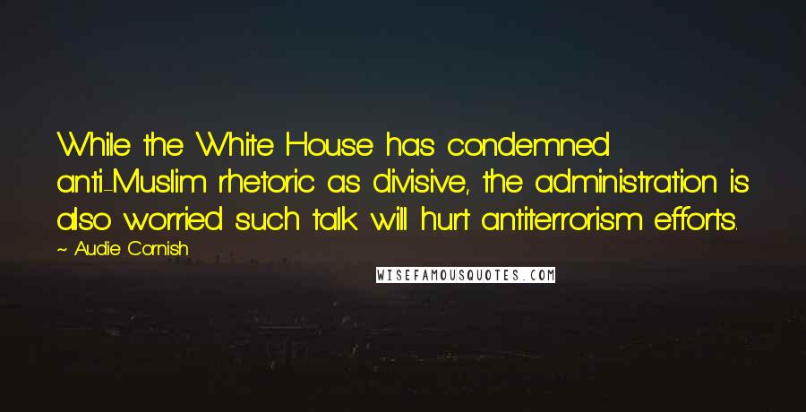 Audie Cornish Quotes: While the White House has condemned anti-Muslim rhetoric as divisive, the administration is also worried such talk will hurt antiterrorism efforts.