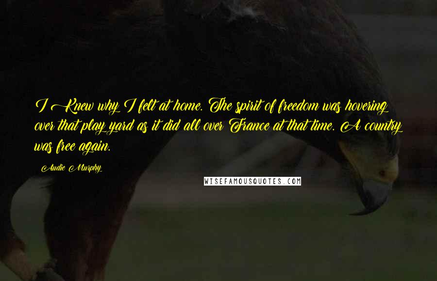 Audie Murphy Quotes: I Knew why I felt at home. The spirit of freedom was hovering over that play yard as it did all over France at that time. A country was free again.