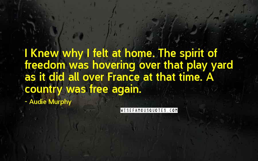 Audie Murphy Quotes: I Knew why I felt at home. The spirit of freedom was hovering over that play yard as it did all over France at that time. A country was free again.