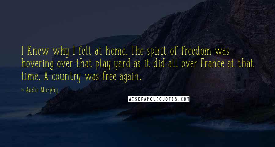 Audie Murphy Quotes: I Knew why I felt at home. The spirit of freedom was hovering over that play yard as it did all over France at that time. A country was free again.
