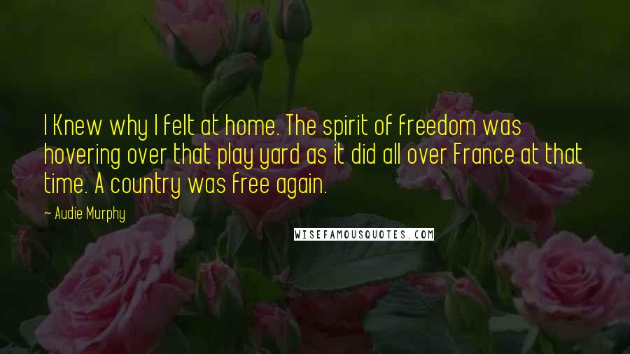 Audie Murphy Quotes: I Knew why I felt at home. The spirit of freedom was hovering over that play yard as it did all over France at that time. A country was free again.