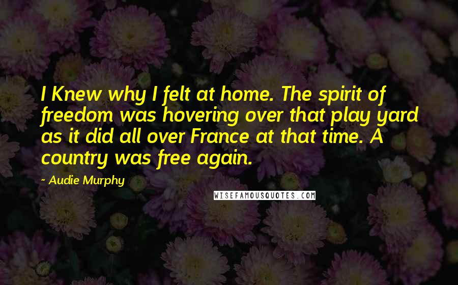 Audie Murphy Quotes: I Knew why I felt at home. The spirit of freedom was hovering over that play yard as it did all over France at that time. A country was free again.