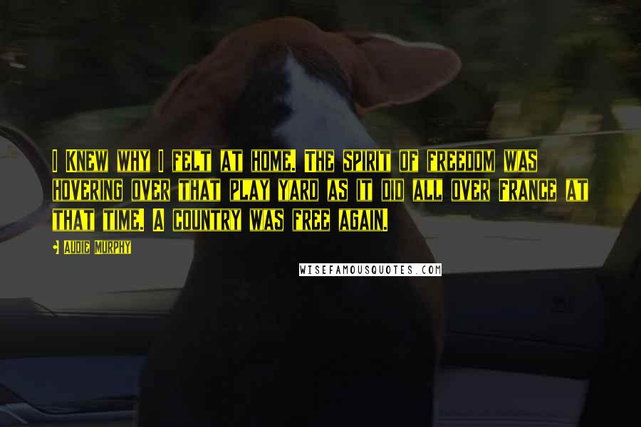 Audie Murphy Quotes: I Knew why I felt at home. The spirit of freedom was hovering over that play yard as it did all over France at that time. A country was free again.