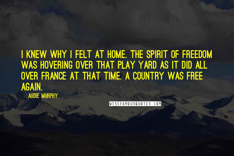 Audie Murphy Quotes: I Knew why I felt at home. The spirit of freedom was hovering over that play yard as it did all over France at that time. A country was free again.