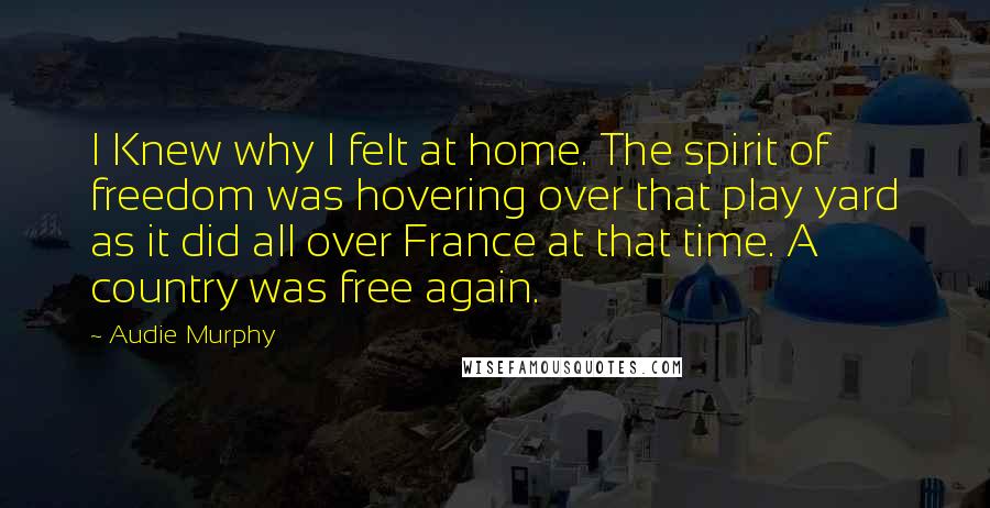 Audie Murphy Quotes: I Knew why I felt at home. The spirit of freedom was hovering over that play yard as it did all over France at that time. A country was free again.