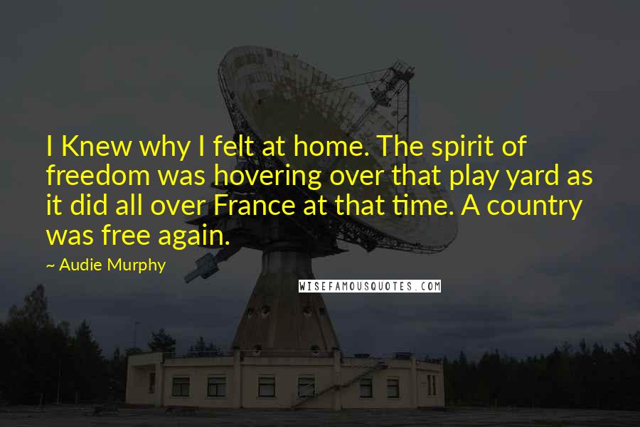 Audie Murphy Quotes: I Knew why I felt at home. The spirit of freedom was hovering over that play yard as it did all over France at that time. A country was free again.