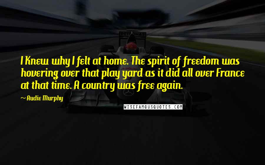 Audie Murphy Quotes: I Knew why I felt at home. The spirit of freedom was hovering over that play yard as it did all over France at that time. A country was free again.