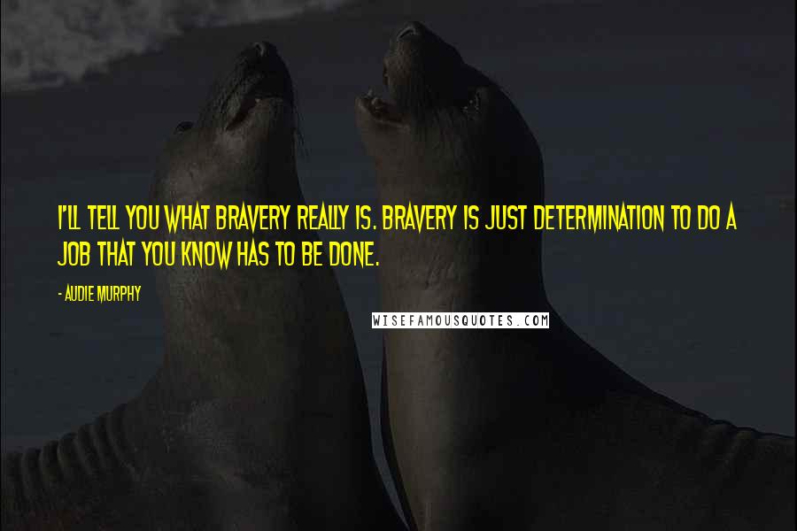Audie Murphy Quotes: I'll tell you what bravery really is. Bravery is just determination to do a job that you know has to be done.