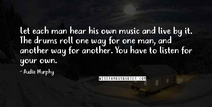 Audie Murphy Quotes: Let each man hear his own music and live by it. The drums roll one way for one man, and another way for another. You have to listen for your own.