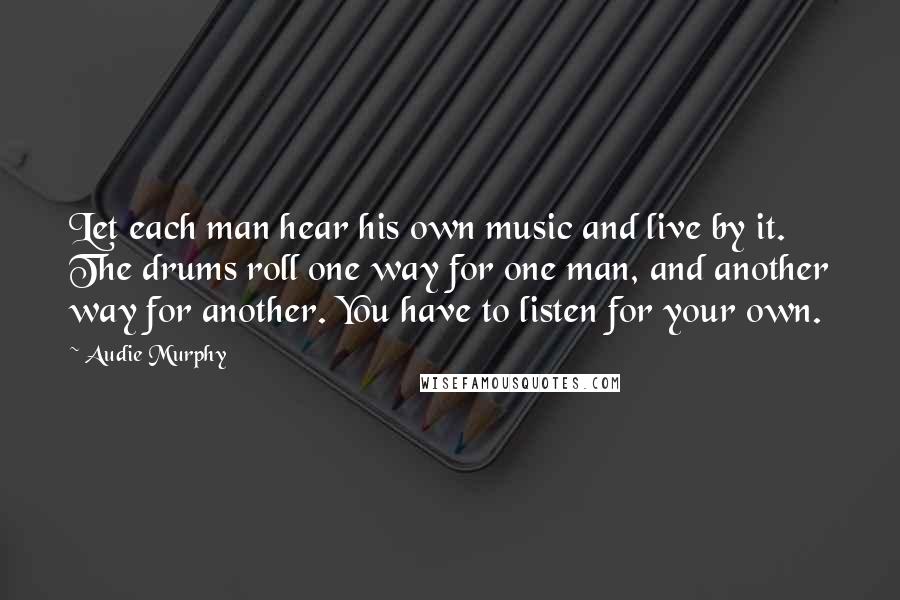 Audie Murphy Quotes: Let each man hear his own music and live by it. The drums roll one way for one man, and another way for another. You have to listen for your own.