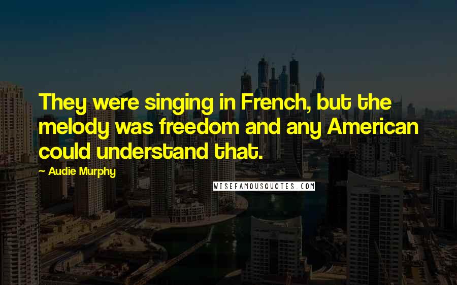 Audie Murphy Quotes: They were singing in French, but the melody was freedom and any American could understand that.