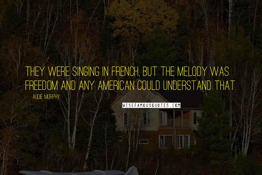 Audie Murphy Quotes: They were singing in French, but the melody was freedom and any American could understand that.