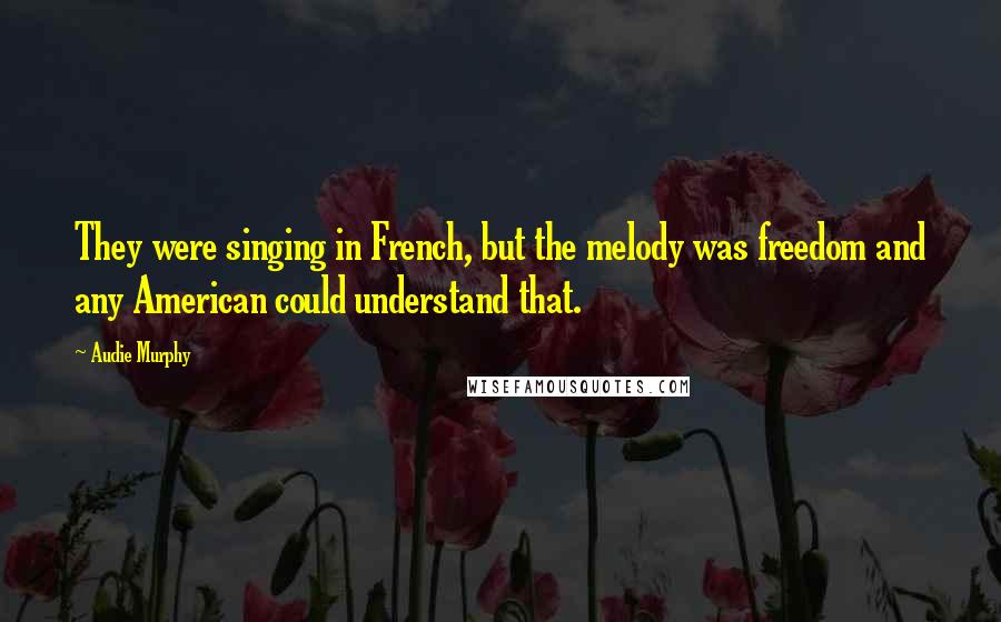 Audie Murphy Quotes: They were singing in French, but the melody was freedom and any American could understand that.