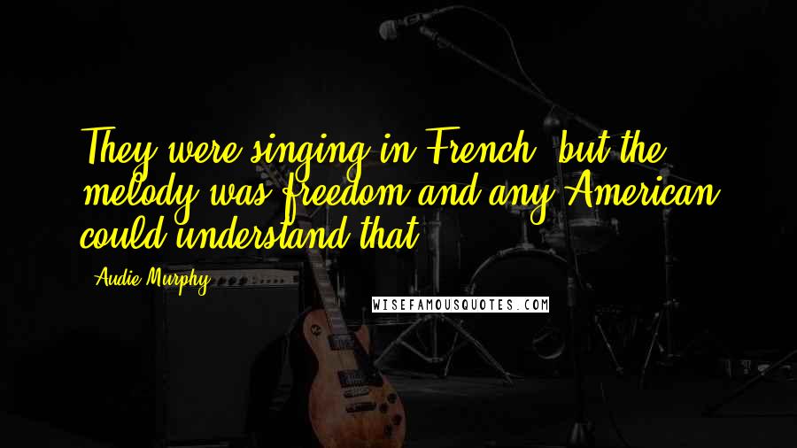 Audie Murphy Quotes: They were singing in French, but the melody was freedom and any American could understand that.