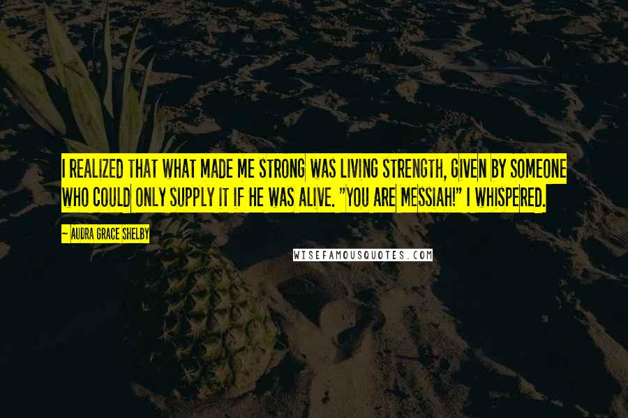 Audra Grace Shelby Quotes: I realized that what made me strong was living strength, given by Someone who could only supply it if He was alive. "You are Messiah!" I whispered.